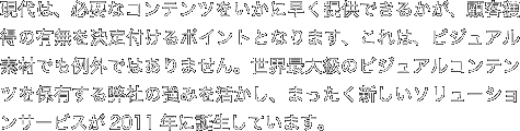 現代は、必要なコンテンツをいかに早く提供できるかが、顧客獲得の有無を決定付けるポイントとなります、これは、ビジュアル素材でも例外ではありません。世界最大級のビジュアルコンテンツを保有する弊社の強みを活かし、まったく新しいソリューションサービスが2011年に誕生しています。